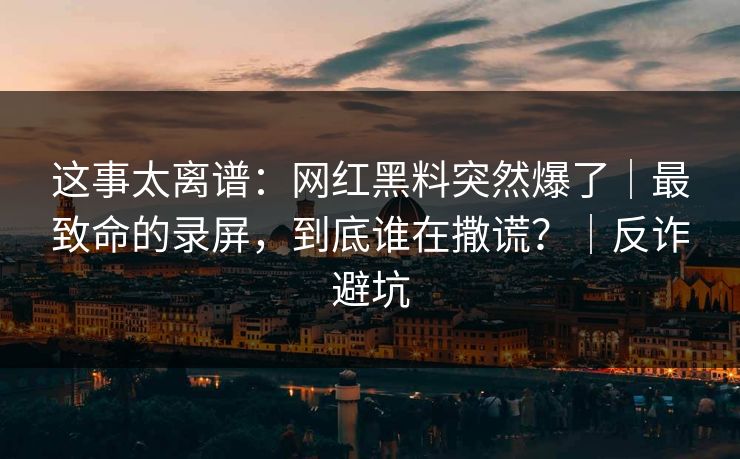 这事太离谱：网红黑料突然爆了｜最致命的录屏，到底谁在撒谎？｜反诈避坑