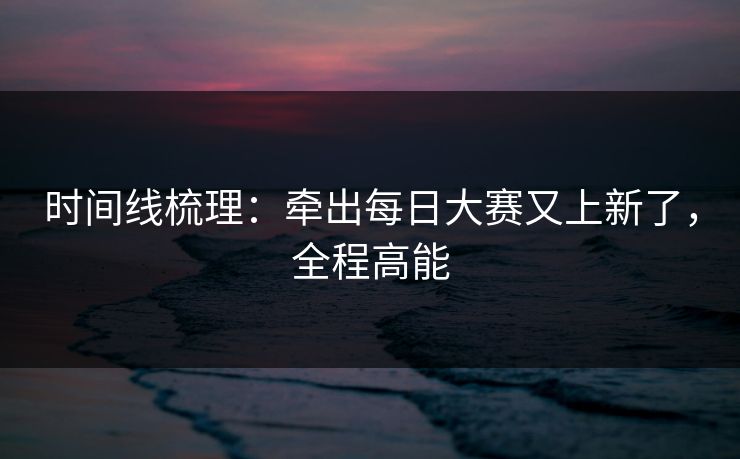 时间线梳理：牵出每日大赛又上新了，全程高能