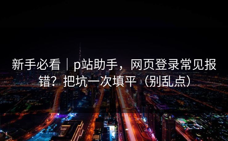 新手必看｜p站助手，网页登录常见报错？把坑一次填平（别乱点）