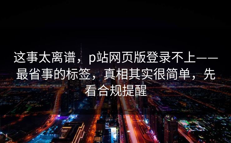 这事太离谱，p站网页版登录不上——最省事的标签，真相其实很简单，先看合规提醒