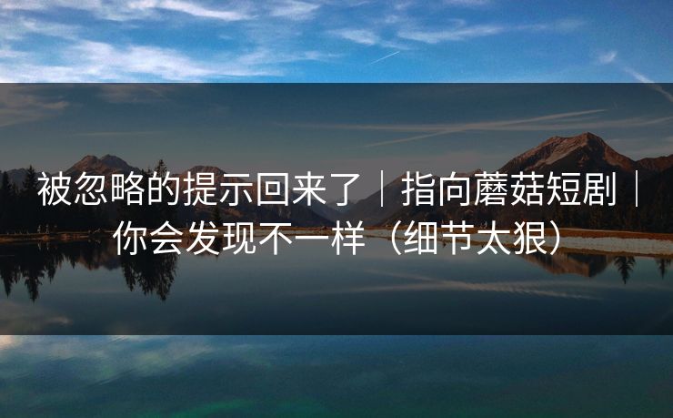 被忽略的提示回来了｜指向蘑菇短剧｜你会发现不一样（细节太狠）