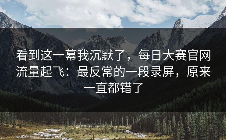 看到这一幕我沉默了，每日大赛官网流量起飞：最反常的一段录屏，原来一直都错了