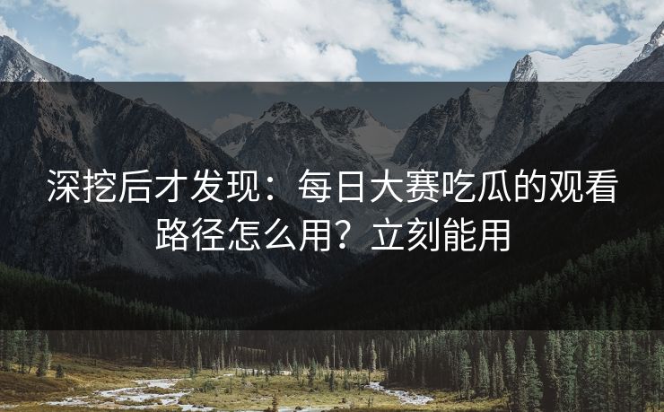 深挖后才发现：每日大赛吃瓜的观看路径怎么用？立刻能用