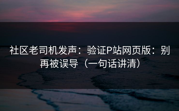 社区老司机发声：验证P站网页版：别再被误导（一句话讲清）