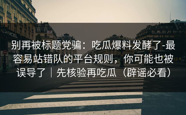 别再被标题党骗：吃瓜爆料发酵了-最容易站错队的平台规则，你可能也被误导了｜先核验再吃瓜（辟谣必看）