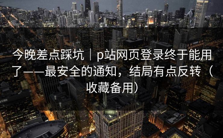 今晚差点踩坑｜p站网页登录终于能用了——最安全的通知，结局有点反转（收藏备用）