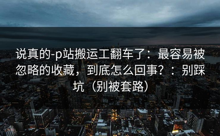 说真的-p站搬运工翻车了：最容易被忽略的收藏，到底怎么回事？：别踩坑（别被套路）