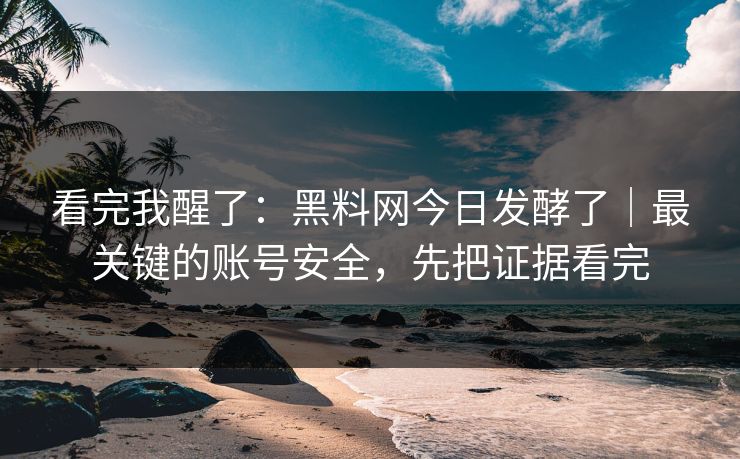 看完我醒了：黑料网今日发酵了｜最关键的账号安全，先把证据看完