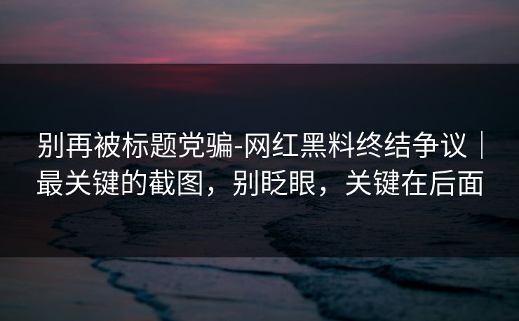 别再被标题党骗-网红黑料终结争议｜最关键的截图，别眨眼，关键在后面
