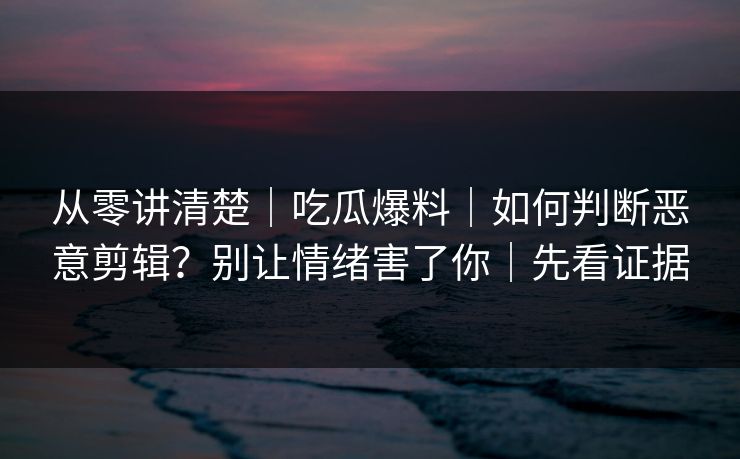 从零讲清楚｜吃瓜爆料｜如何判断恶意剪辑？别让情绪害了你｜先看证据