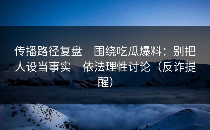 传播路径复盘｜围绕吃瓜爆料：别把人设当事实｜依法理性讨论（反诈提醒）