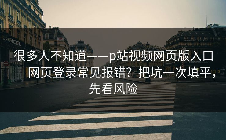 很多人不知道——p站视频网页版入口｜网页登录常见报错？把坑一次填平，先看风险