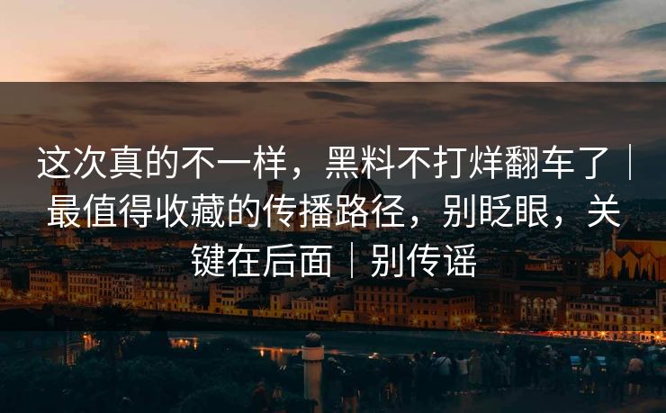 这次真的不一样，黑料不打烊翻车了｜最值得收藏的传播路径，别眨眼，关键在后面｜别传谣