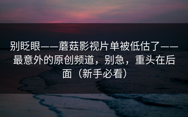 别眨眼——蘑菇影视片单被低估了——最意外的原创频道，别急，重头在后面（新手必看）