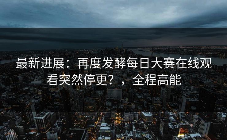 最新进展：再度发酵每日大赛在线观看突然停更？，全程高能