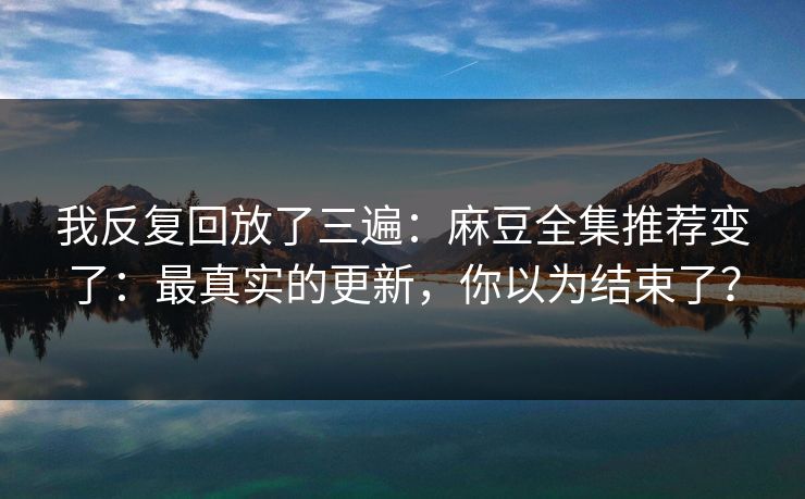 我反复回放了三遍：麻豆全集推荐变了：最真实的更新，你以为结束了？