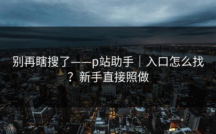 别再瞎搜了——p站助手｜入口怎么找？新手直接照做