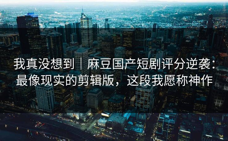 我真没想到｜麻豆国产短剧评分逆袭：最像现实的剪辑版，这段我愿称神作