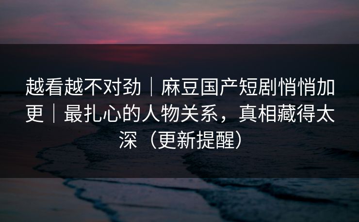 越看越不对劲｜麻豆国产短剧悄悄加更｜最扎心的人物关系，真相藏得太深（更新提醒）