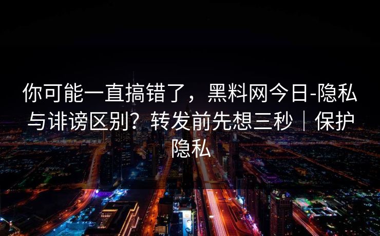 你可能一直搞错了，黑料网今日-隐私与诽谤区别？转发前先想三秒｜保护隐私