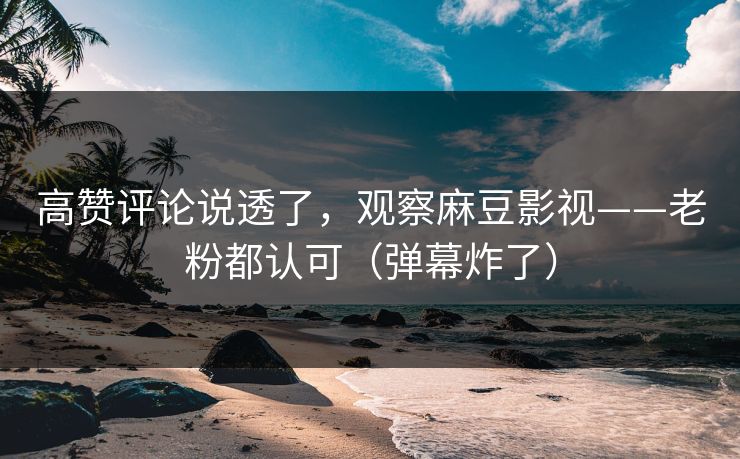 高赞评论说透了，观察麻豆影视——老粉都认可（弹幕炸了）