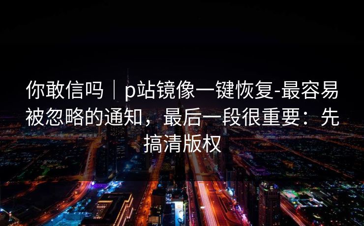 你敢信吗｜p站镜像一键恢复-最容易被忽略的通知，最后一段很重要：先搞清版权