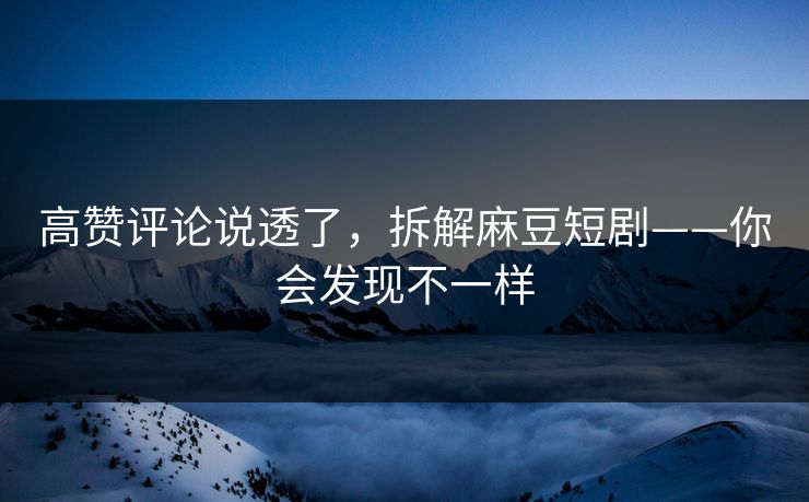 高赞评论说透了，拆解麻豆短剧——你会发现不一样