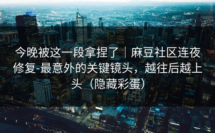 今晚被这一段拿捏了｜麻豆社区连夜修复-最意外的关键镜头，越往后越上头（隐藏彩蛋）