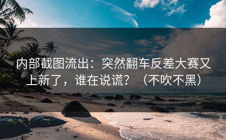 内部截图流出：突然翻车反差大赛又上新了，谁在说谎？（不吹不黑）
