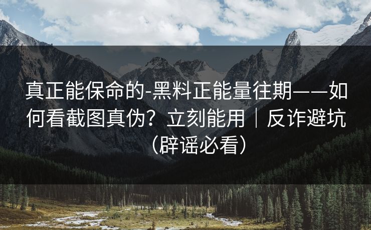 真正能保命的-黑料正能量往期——如何看截图真伪？立刻能用｜反诈避坑（辟谣必看）