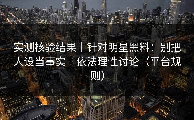 实测核验结果｜针对明星黑料：别把人设当事实｜依法理性讨论（平台规则）
