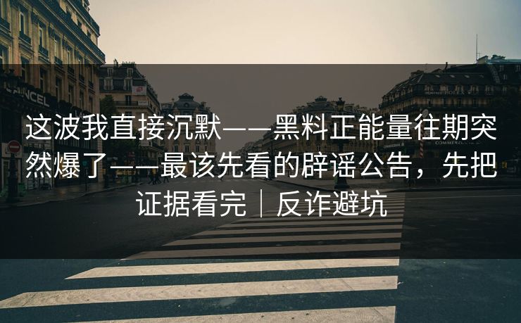 这波我直接沉默——黑料正能量往期突然爆了——最该先看的辟谣公告，先把证据看完｜反诈避坑