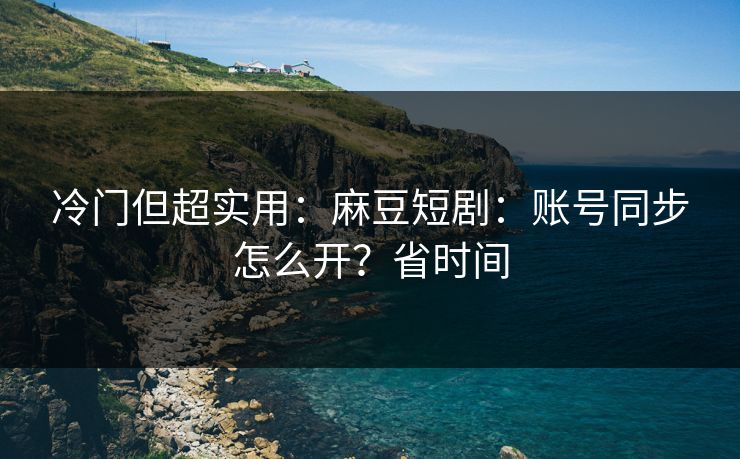 冷门但超实用：麻豆短剧：账号同步怎么开？省时间