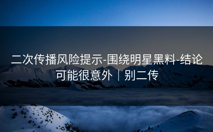 二次传播风险提示-围绕明星黑料-结论可能很意外｜别二传