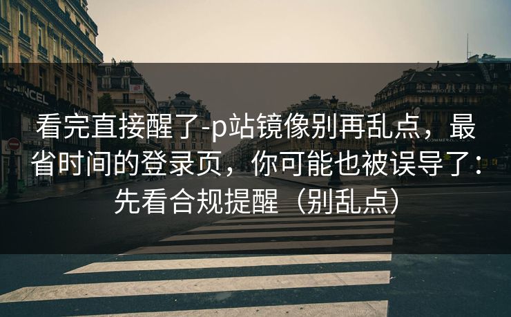 看完直接醒了-p站镜像别再乱点，最省时间的登录页，你可能也被误导了：先看合规提醒（别乱点）