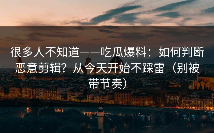 很多人不知道——吃瓜爆料：如何判断恶意剪辑？从今天开始不踩雷（别被带节奏）