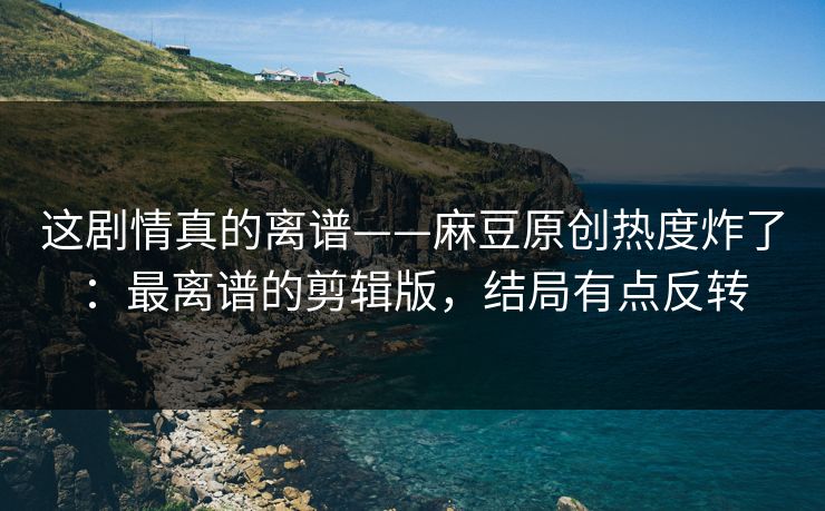 这剧情真的离谱——麻豆原创热度炸了：最离谱的剪辑版，结局有点反转