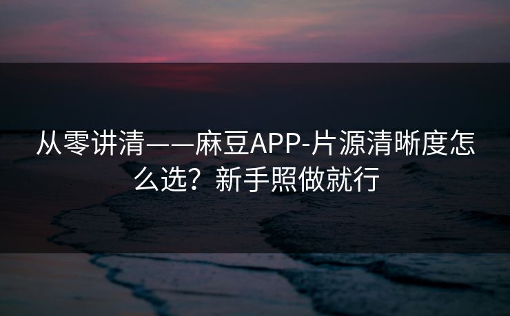从零讲清——麻豆APP-片源清晰度怎么选？新手照做就行