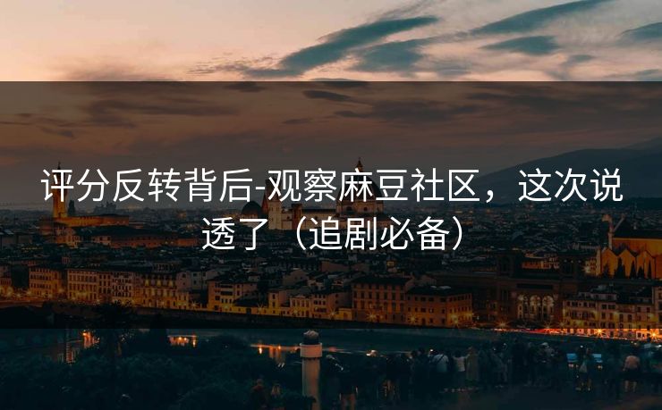 评分反转背后-观察麻豆社区，这次说透了（追剧必备）