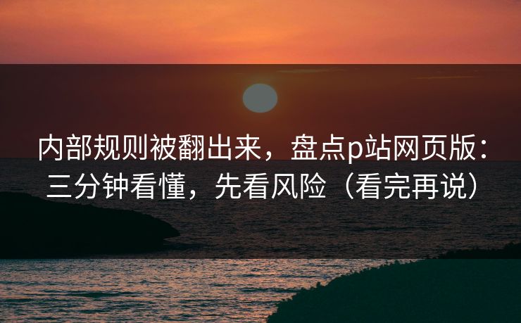 内部规则被翻出来，盘点p站网页版：三分钟看懂，先看风险（看完再说）