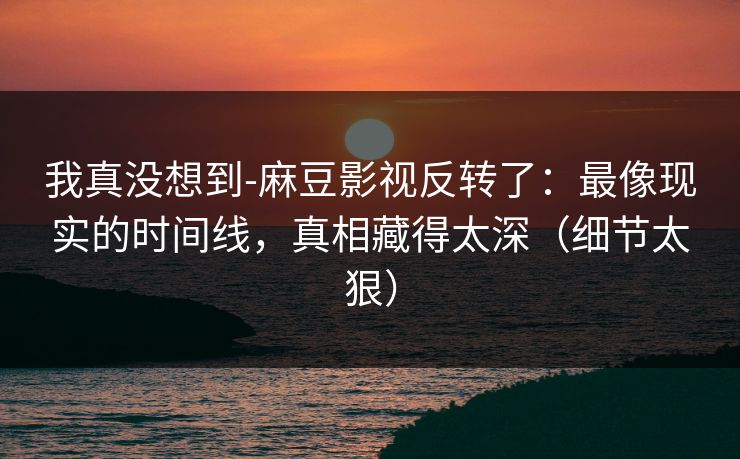 我真没想到-麻豆影视反转了:最像现实的时间线,真相藏得太深(细节太狠)