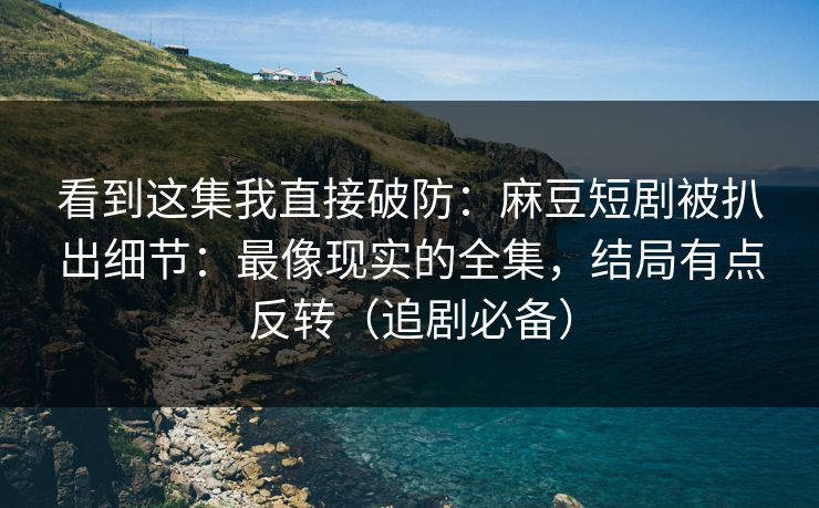 看到这集我直接破防：麻豆短剧被扒出细节：最像现实的全集，结局有点反转（追剧必备）