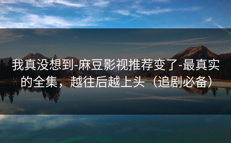 我真没想到-麻豆影视推荐变了-最真实的全集，越往后越上头（追剧必备）