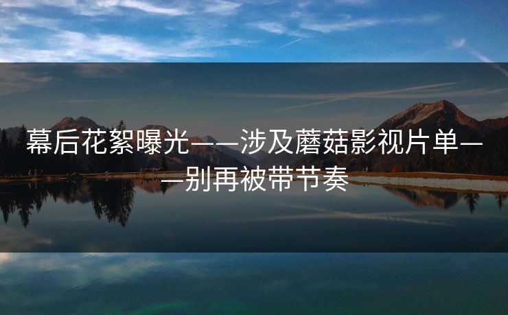 幕后花絮曝光——涉及蘑菇影视片单——别再被带节奏