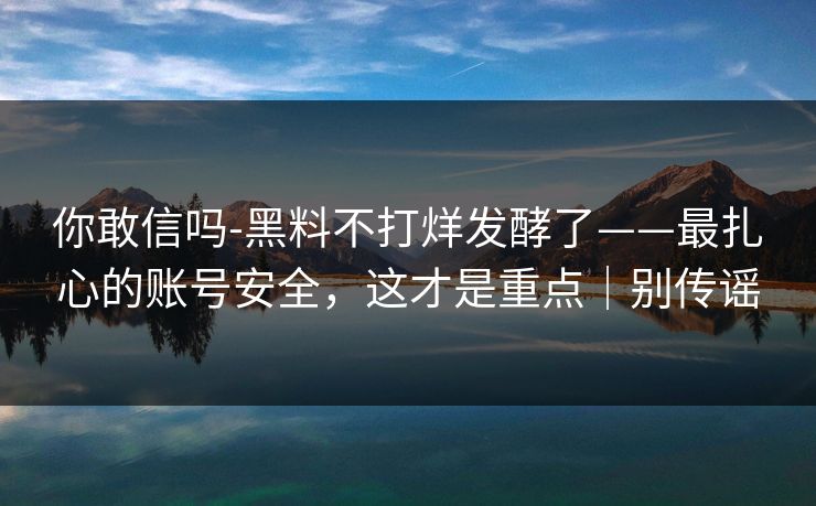 你敢信吗-黑料不打烊发酵了——最扎心的账号安全，这才是重点｜别传谣