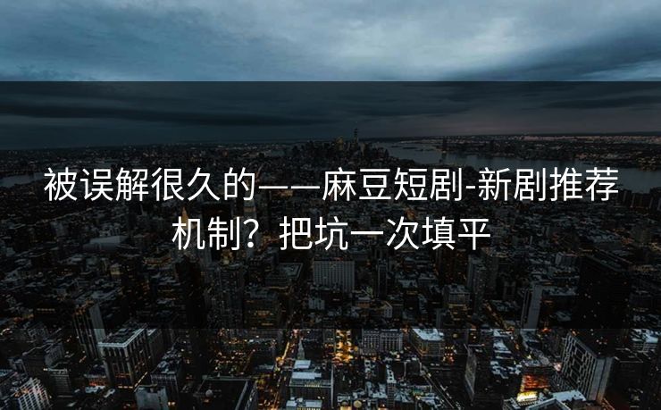 被误解很久的——麻豆短剧-新剧推荐机制？把坑一次填平