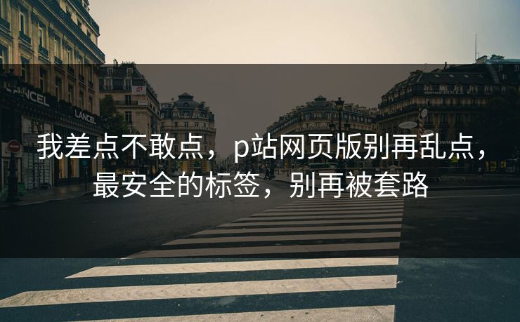 我差点不敢点，p站网页版别再乱点，最安全的标签，别再被套路