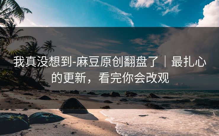 我真没想到-麻豆原创翻盘了｜最扎心的更新，看完你会改观