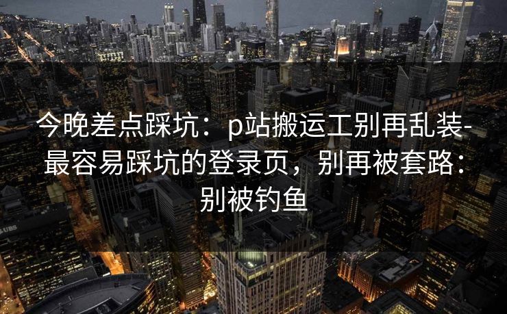 今晚差点踩坑：p站搬运工别再乱装-最容易踩坑的登录页，别再被套路：别被钓鱼