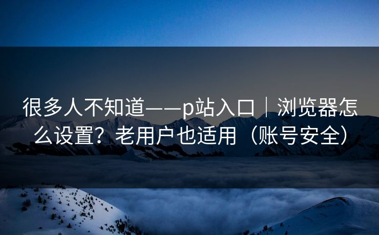 很多人不知道——p站入口｜浏览器怎么设置？老用户也适用（账号安全）